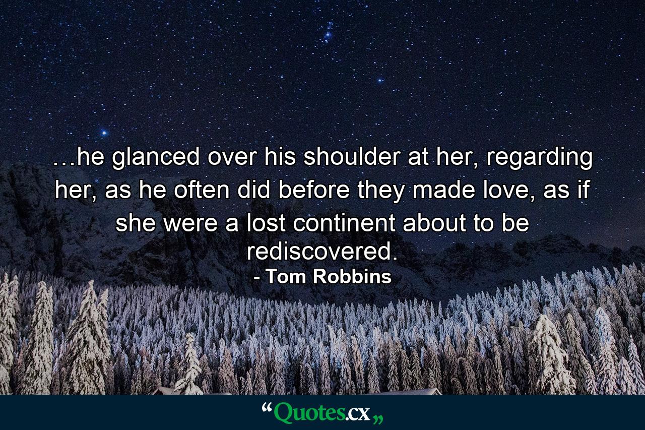 …he glanced over his shoulder at her, regarding her, as he often did before they made love, as if she were a lost continent about to be rediscovered. - Quote by Tom Robbins