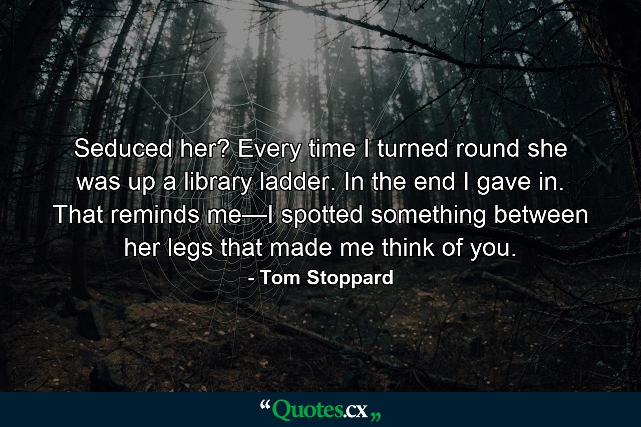 Seduced her? Every time I turned round she was up a library ladder. In the end I gave in. That reminds me—I spotted something between her legs that made me think of you. - Quote by Tom Stoppard