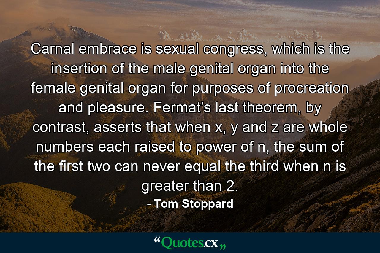 Carnal embrace is sexual congress, which is the insertion of the male genital organ into the female genital organ for purposes of procreation and pleasure. Fermat’s last theorem, by contrast, asserts that when x, y and z are whole numbers each raised to power of n, the sum of the first two can never equal the third when n is greater than 2. - Quote by Tom Stoppard