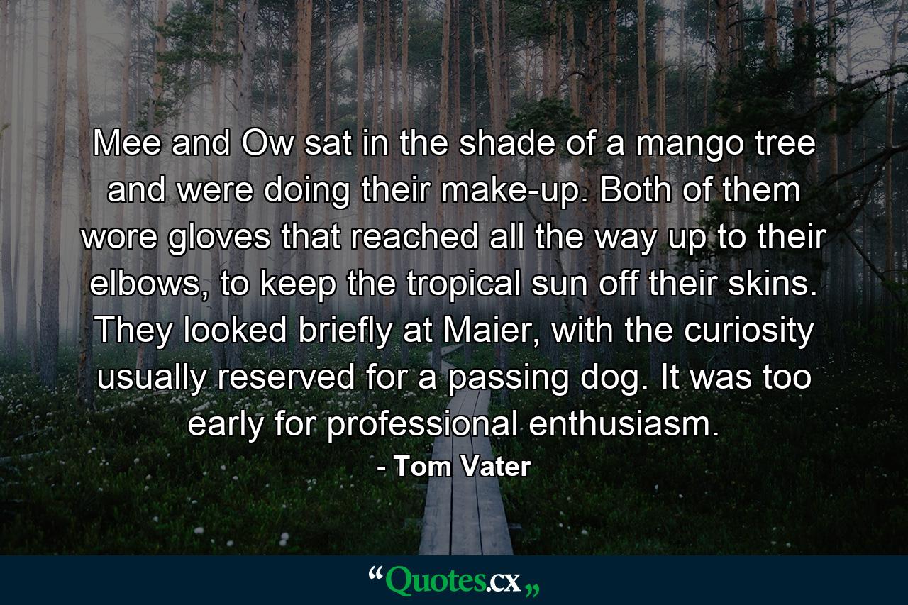 Mee and Ow sat in the shade of a mango tree and were doing their make-up. Both of them wore gloves that reached all the way up to their elbows, to keep the tropical sun off their skins. They looked briefly at Maier, with the curiosity usually reserved for a passing dog. It was too early for professional enthusiasm. - Quote by Tom Vater