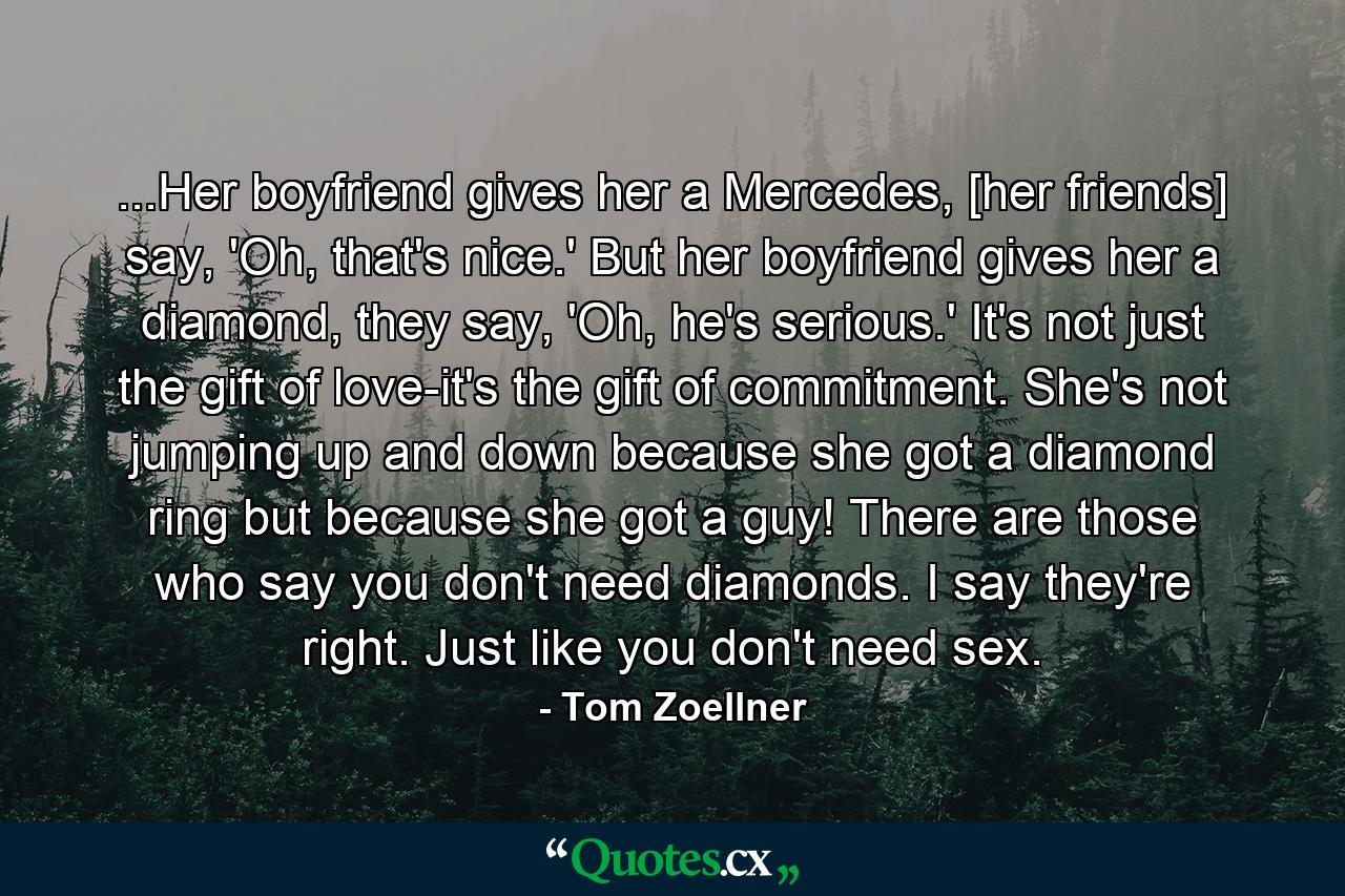 ...Her boyfriend gives her a Mercedes, [her friends] say, 'Oh, that's nice.' But her boyfriend gives her a diamond, they say, 'Oh, he's serious.' It's not just the gift of love-it's the gift of commitment. She's not jumping up and down because she got a diamond ring but because she got a guy! There are those who say you don't need diamonds. I say they're right. Just like you don't need sex. - Quote by Tom Zoellner