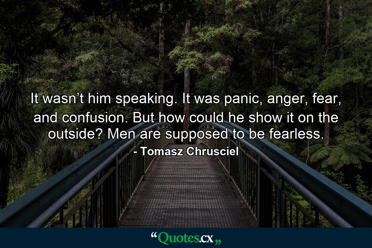 It wasn’t him speaking. It was panic, anger, fear, and confusion. But how could he show it on the outside? Men are supposed to be fearless. - Quote by Tomasz Chrusciel