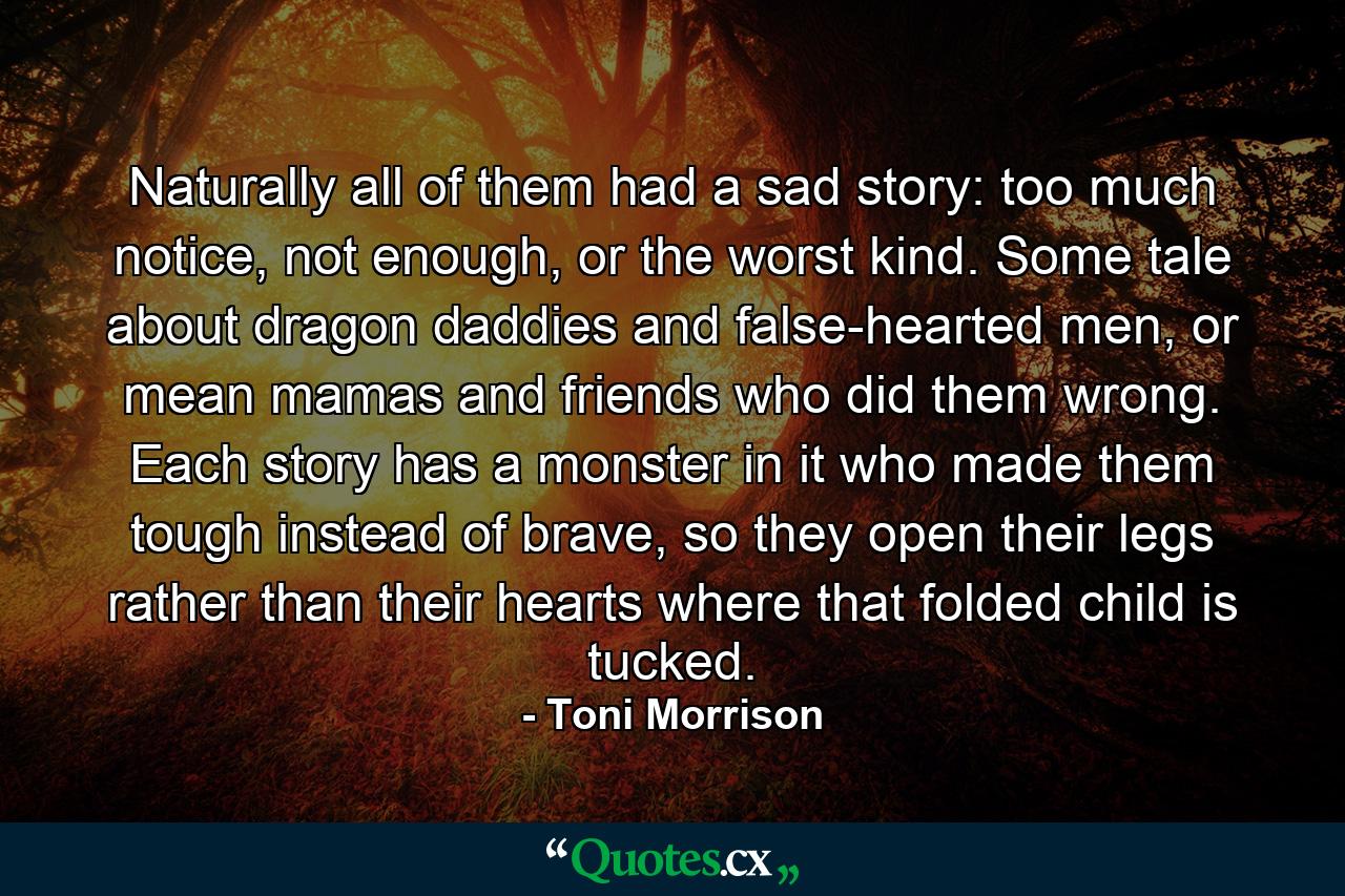 Naturally all of them had a sad story: too much notice, not enough, or the worst kind. Some tale about dragon daddies and false-hearted men, or mean mamas and friends who did them wrong. Each story has a monster in it who made them tough instead of brave, so they open their legs rather than their hearts where that folded child is tucked. - Quote by Toni Morrison