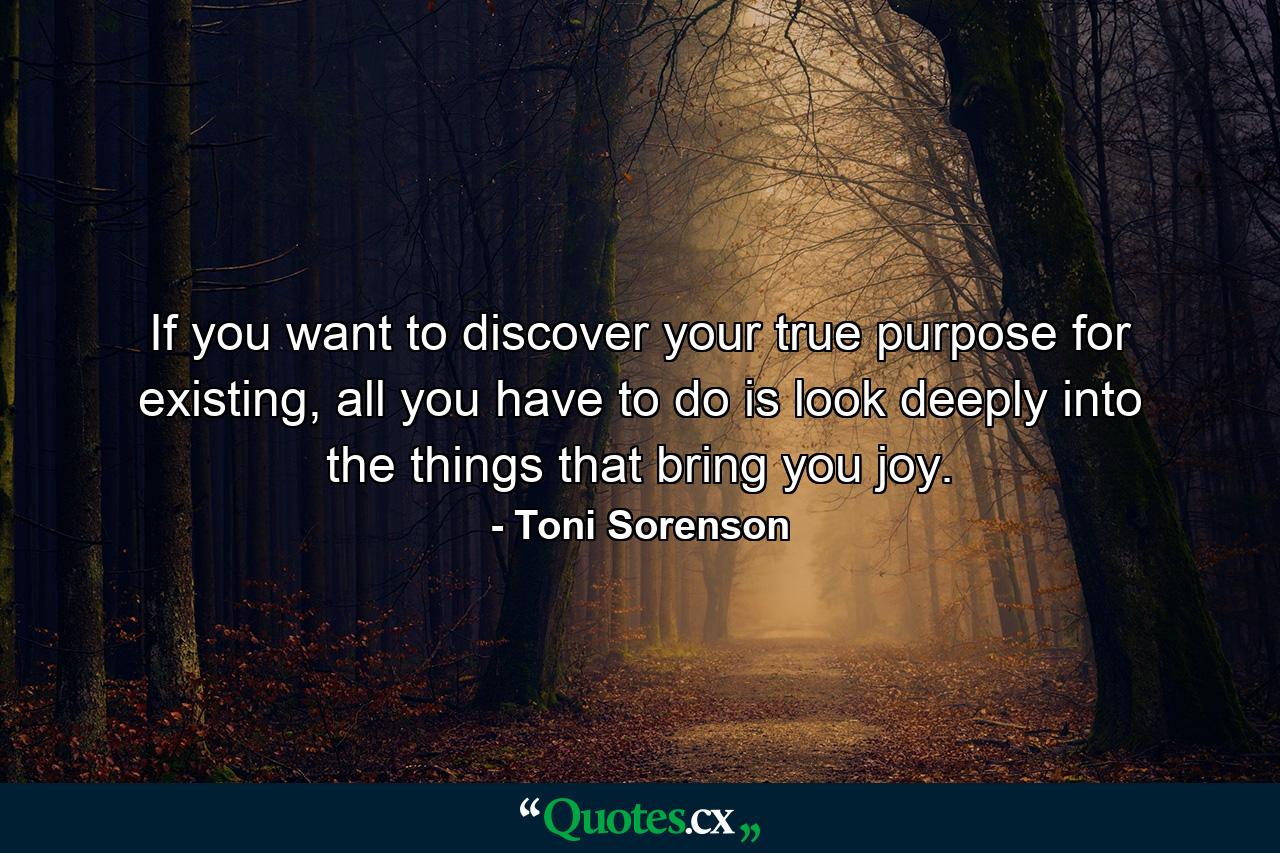 If you want to discover your true purpose for existing, all you have to do is look deeply into the things that bring you joy. - Quote by Toni Sorenson