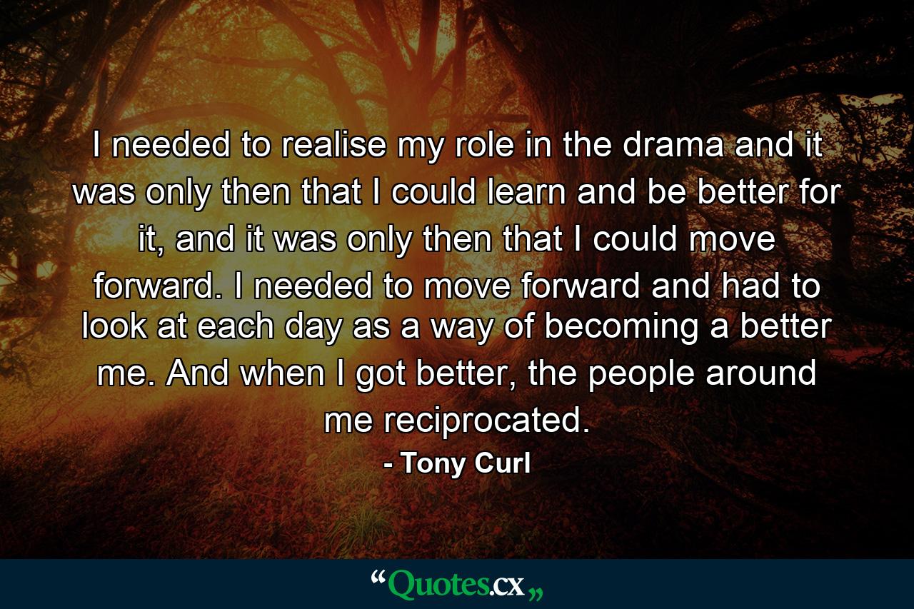 I needed to realise my role in the drama and it was only then that I could learn and be better for it, and it was only then that I could move forward. I needed to move forward and had to look at each day as a way of becoming a better me. And when I got better, the people around me reciprocated. - Quote by Tony Curl