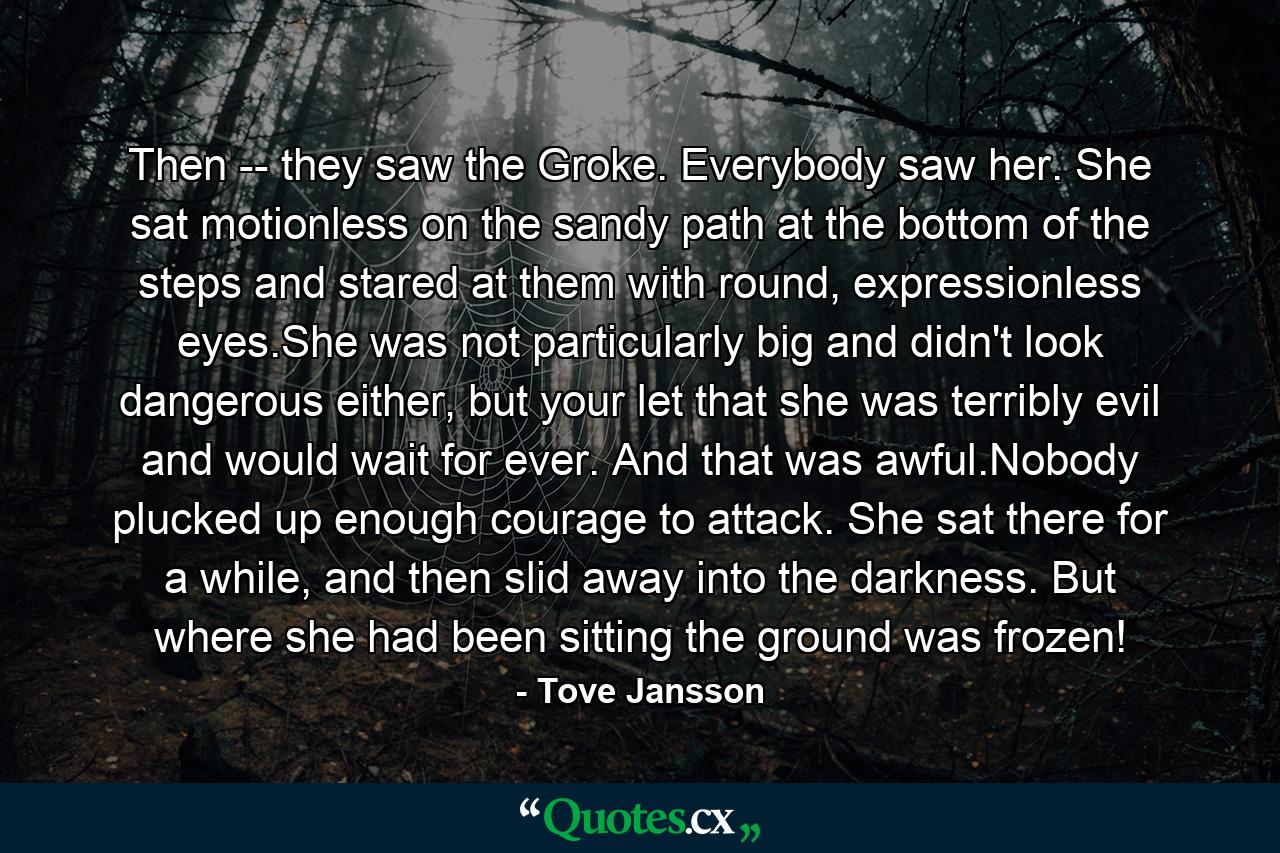 Then -- they saw the Groke. Everybody saw her. She sat motionless on the sandy path at the bottom of the steps and stared at them with round, expressionless eyes.She was not particularly big and didn't look dangerous either, but your let that she was terribly evil and would wait for ever. And that was awful.Nobody plucked up enough courage to attack. She sat there for a while, and then slid away into the darkness. But where she had been sitting the ground was frozen! - Quote by Tove Jansson