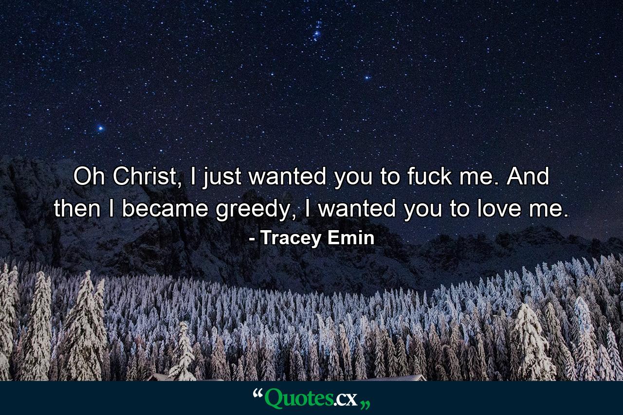 Oh Christ, I just wanted you to fuck me. And then I became greedy, I wanted you to love me. - Quote by Tracey Emin