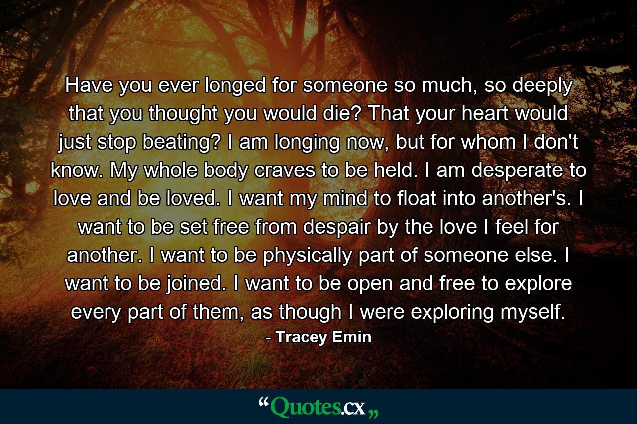 Have you ever longed for someone so much, so deeply that you thought you would die? That your heart would just stop beating? I am longing now, but for whom I don't know. My whole body craves to be held. I am desperate to love and be loved. I want my mind to float into another's. I want to be set free from despair by the love I feel for another. I want to be physically part of someone else. I want to be joined. I want to be open and free to explore every part of them, as though I were exploring myself. - Quote by Tracey Emin