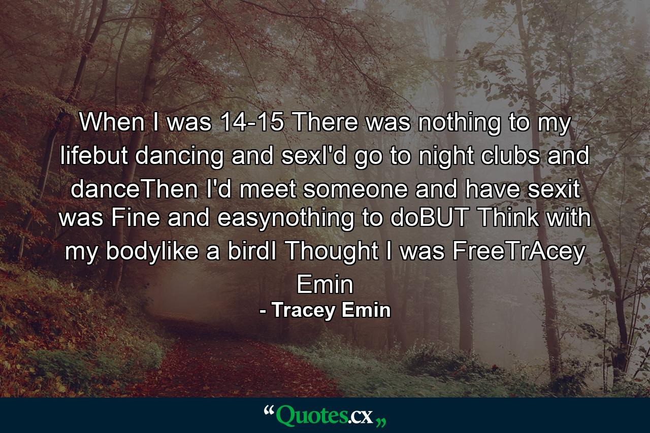 When I was 14-15 There was nothing to my lifebut dancing and sexI'd go to night clubs and danceThen I'd meet someone and have sexit was Fine and easynothing to doBUT Think with my bodylike a birdI Thought I was FreeTrAcey Emin - Quote by Tracey Emin