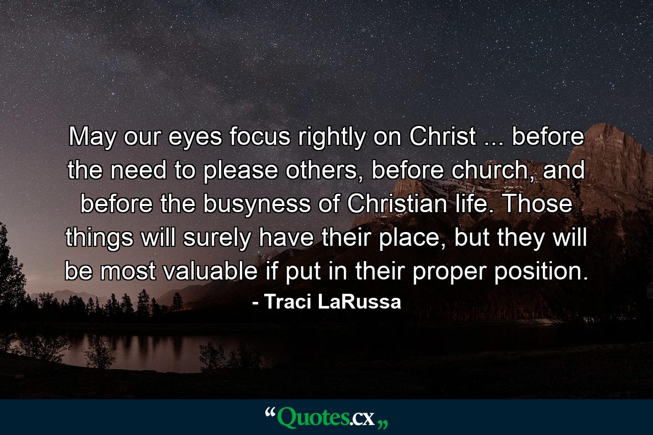 May our eyes focus rightly on Christ ... before the need to please others, before church, and before the busyness of Christian life. Those things will surely have their place, but they will be most valuable if put in their proper position. - Quote by Traci LaRussa