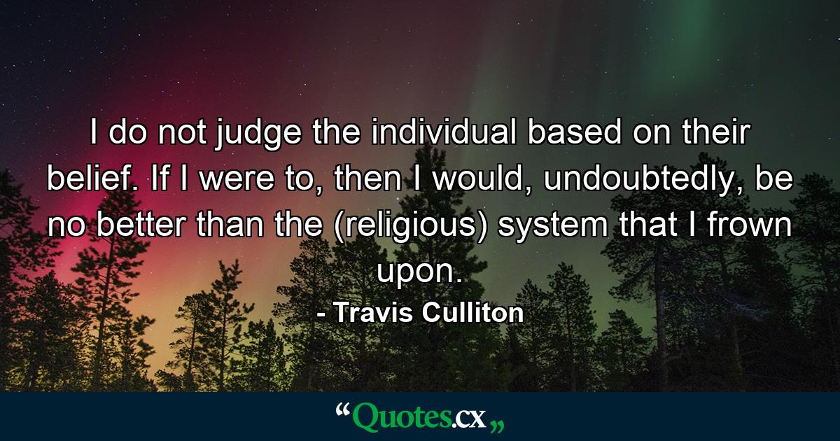 I do not judge the individual based on their belief. If I were to, then I would, undoubtedly, be no better than the (religious) system that I frown upon. - Quote by Travis Culliton