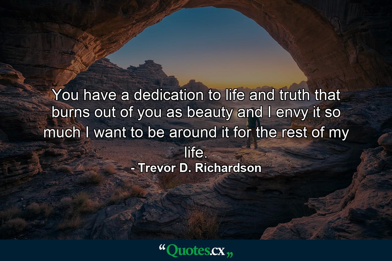 You have a dedication to life and truth that burns out of you as beauty and I envy it so much I want to be around it for the rest of my life. - Quote by Trevor D. Richardson