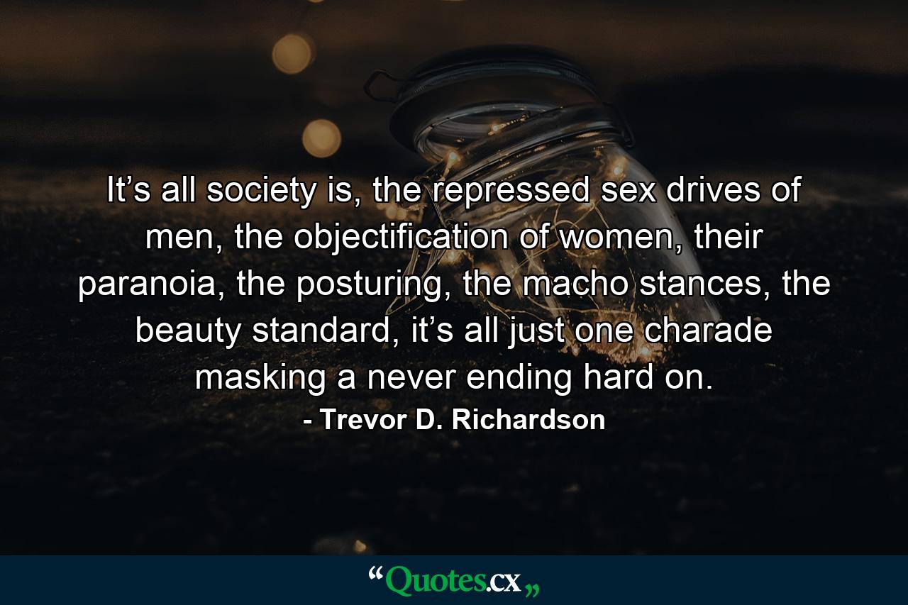 It’s all society is, the repressed sex drives of men, the objectification of women, their paranoia, the posturing, the macho stances, the beauty standard, it’s all just one charade masking a never ending hard on. - Quote by Trevor D. Richardson