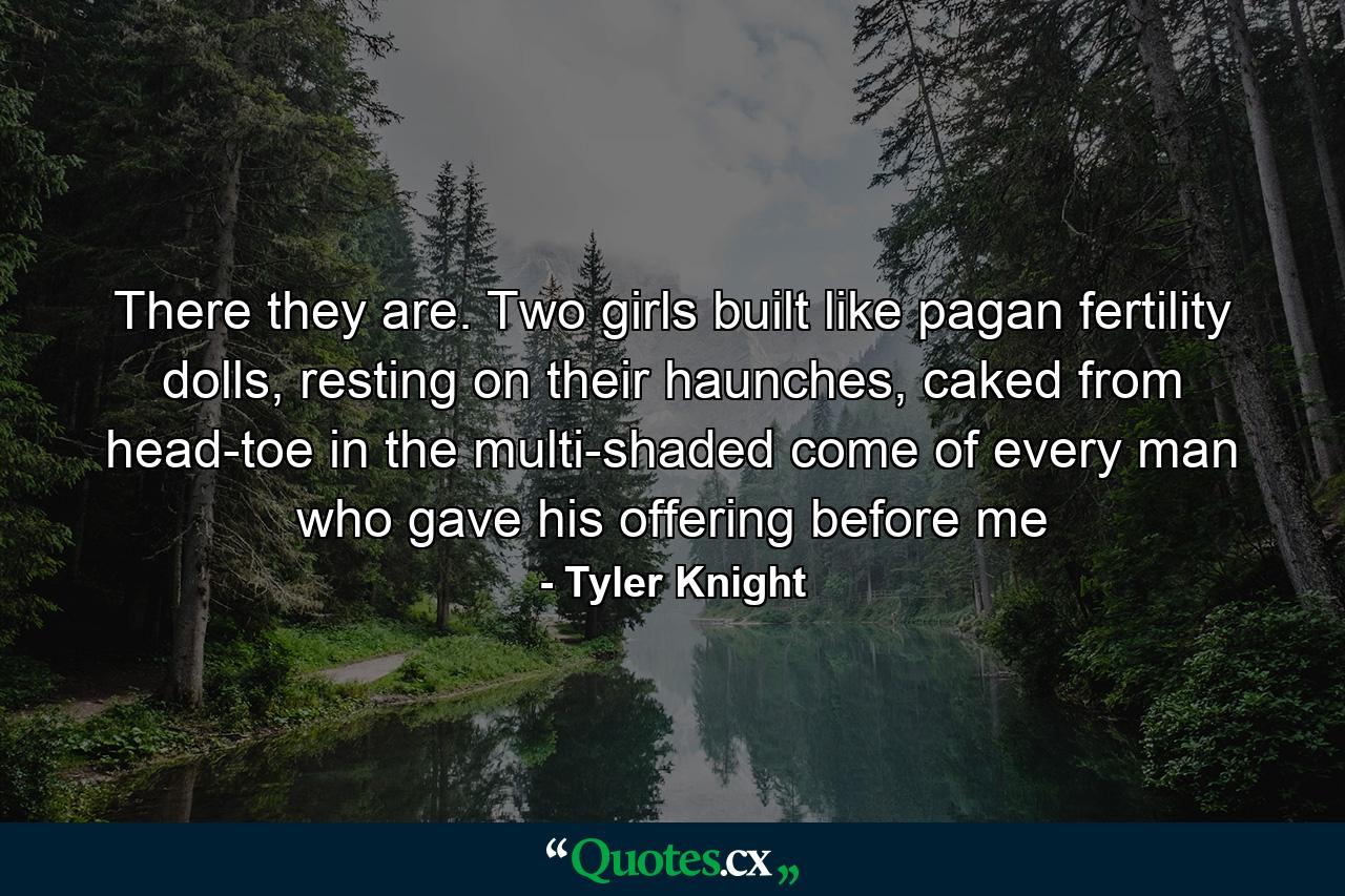 There they are. Two girls built like pagan fertility dolls, resting on their haunches, caked from head-toe in the multi-shaded come of every man who gave his offering before me - Quote by Tyler Knight