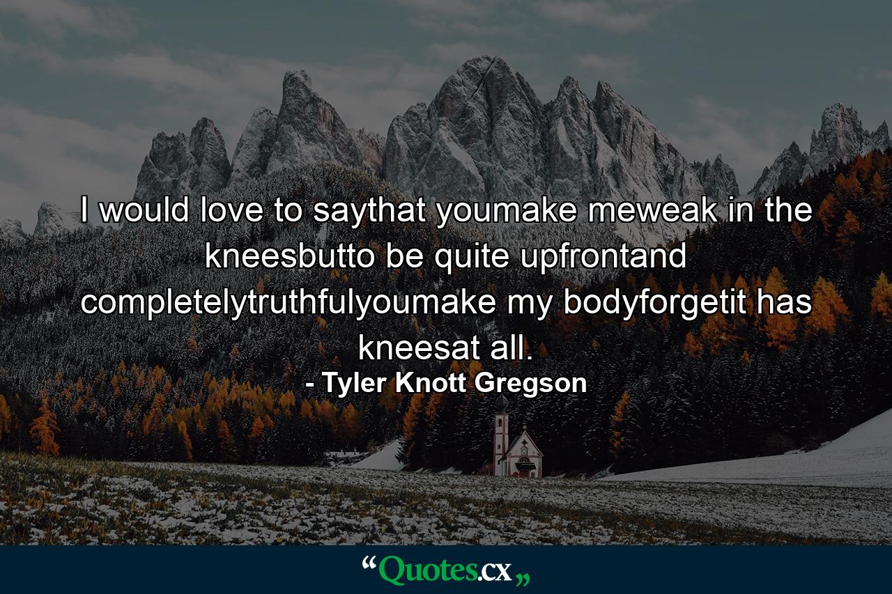 I would love to saythat youmake meweak in the kneesbutto be quite upfrontand completelytruthfulyoumake my bodyforgetit has kneesat all. - Quote by Tyler Knott Gregson