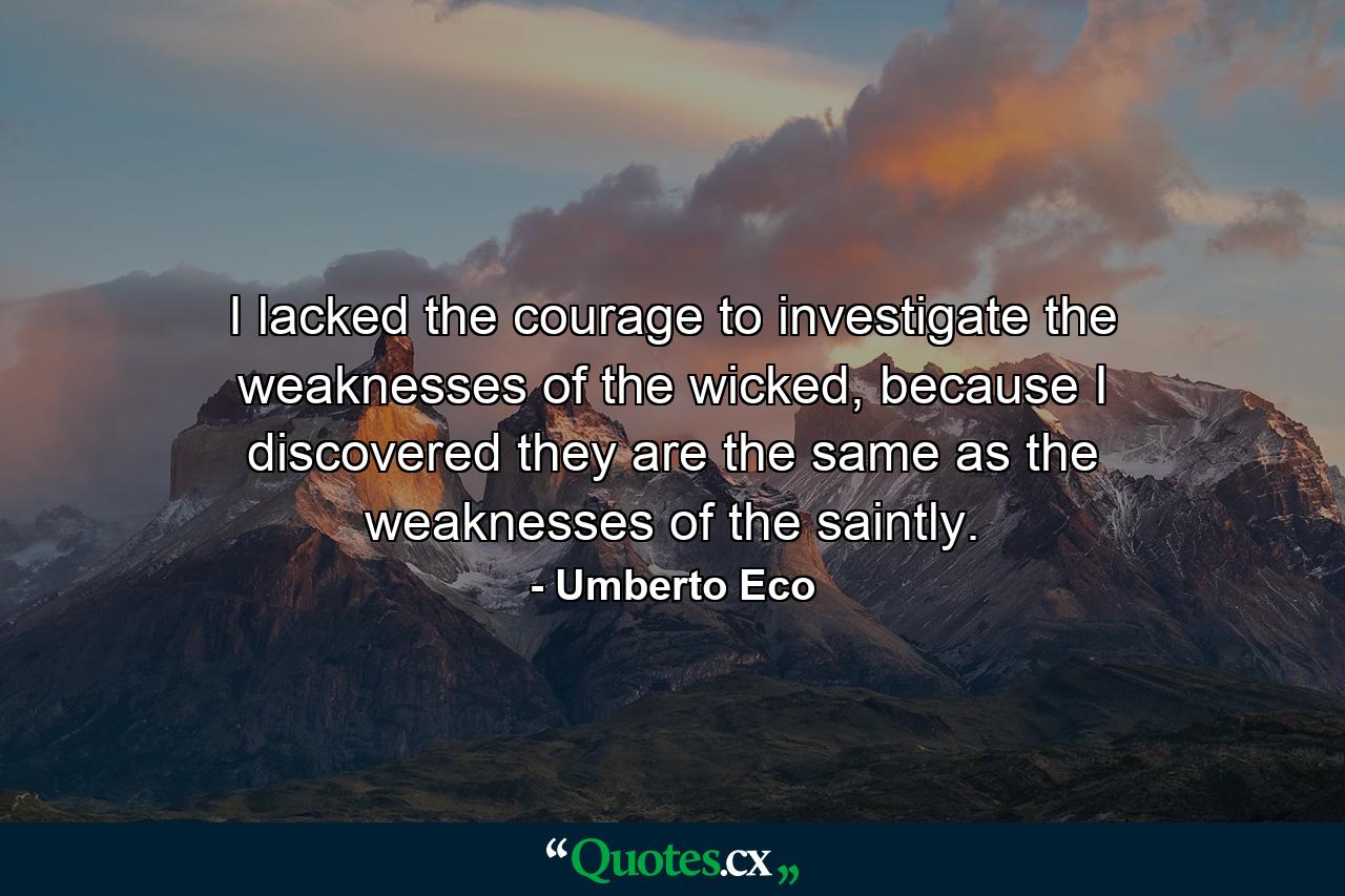 I lacked the courage to investigate the weaknesses of the wicked, because I discovered they are the same as the weaknesses of the saintly. - Quote by Umberto Eco