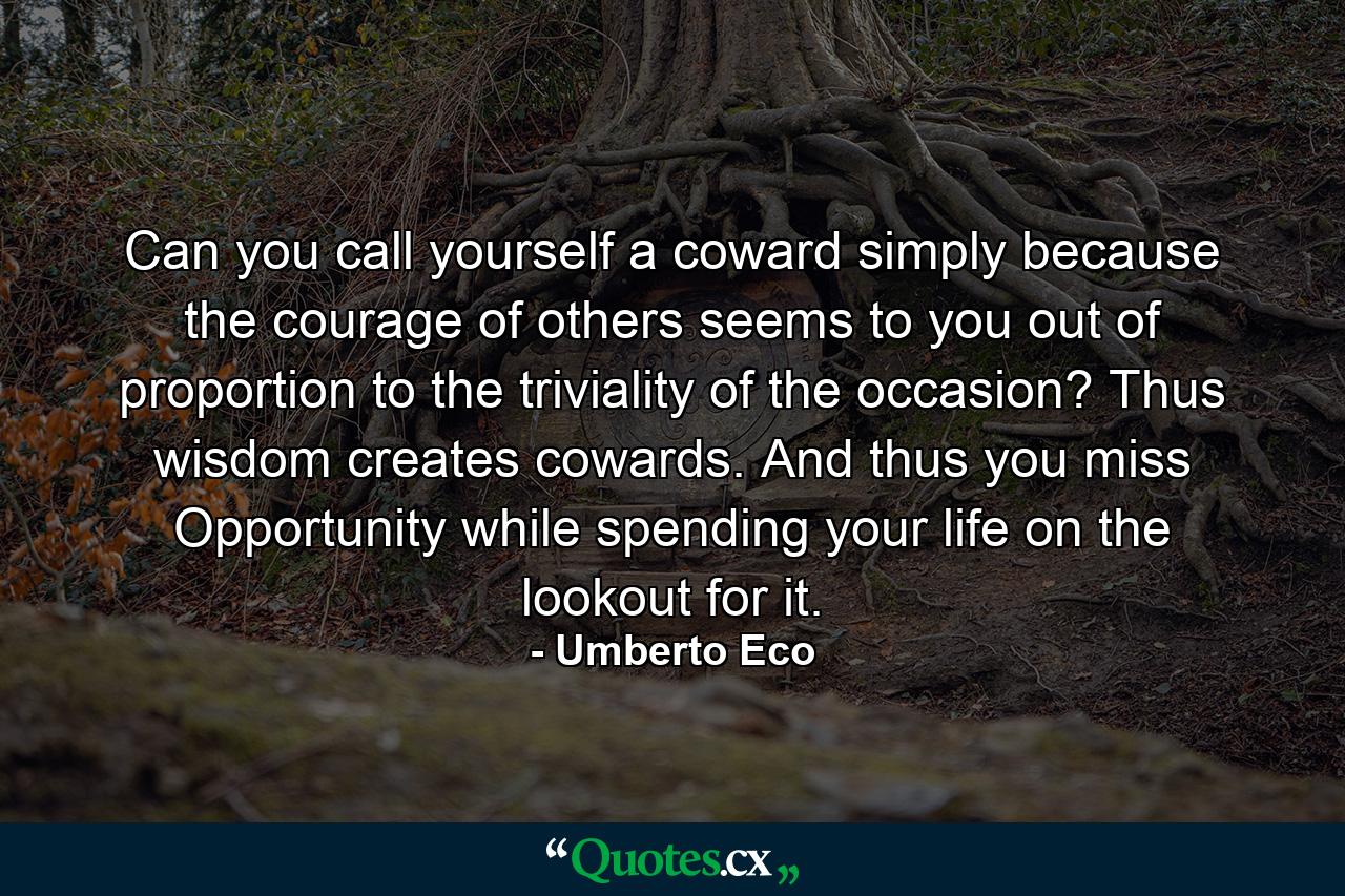 Can you call yourself a coward simply because the courage of others seems to you out of proportion to the triviality of the occasion? Thus wisdom creates cowards. And thus you miss Opportunity while spending your life on the lookout for it. - Quote by Umberto Eco