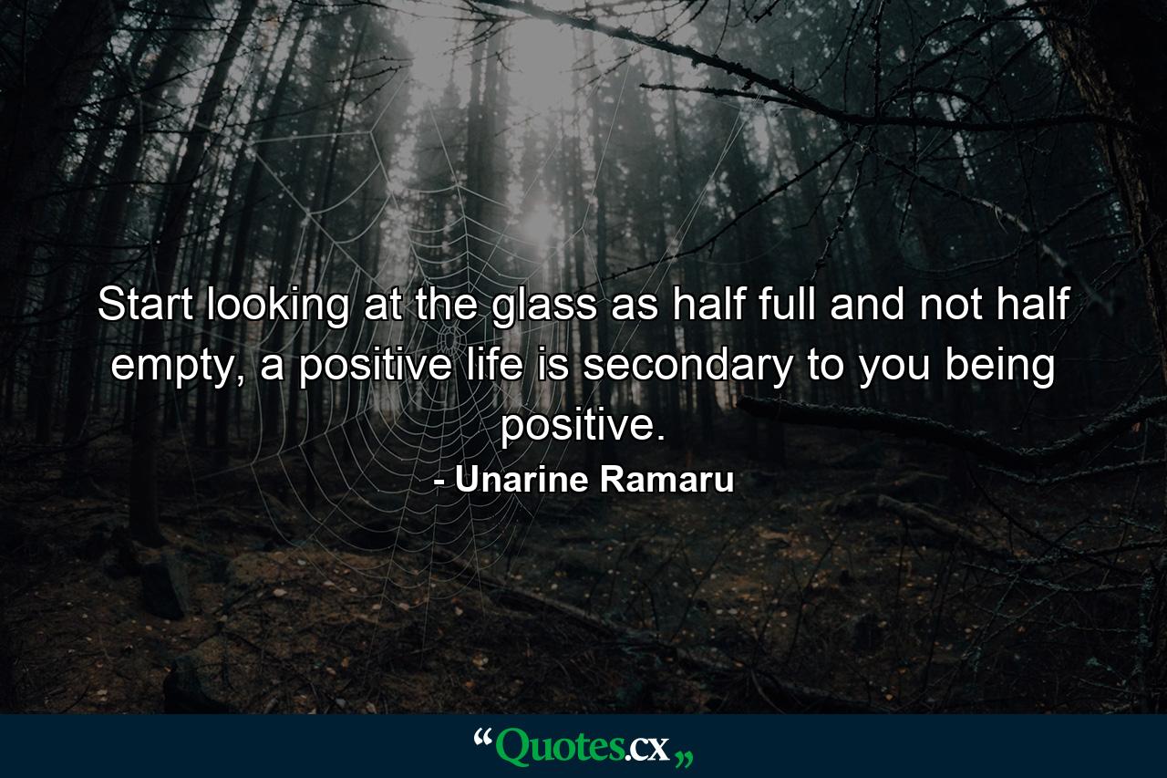 Start looking at the glass as half full and not half empty, a positive life is secondary to you being positive. - Quote by Unarine Ramaru