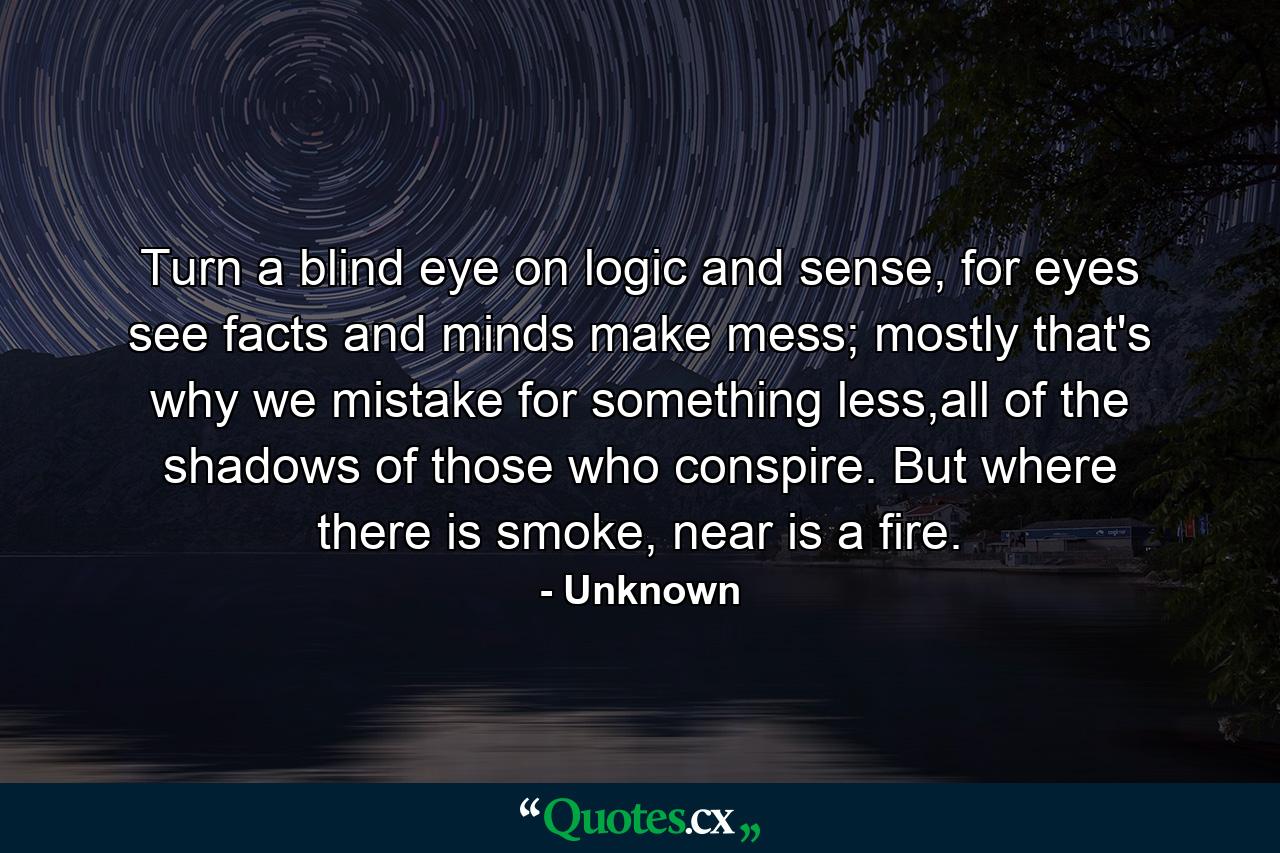 Turn a blind eye on logic and sense, for eyes see facts and minds make mess; mostly that's why we mistake for something less,all of the shadows of those who conspire. But where there is smoke, near is a fire. - Quote by Unknown