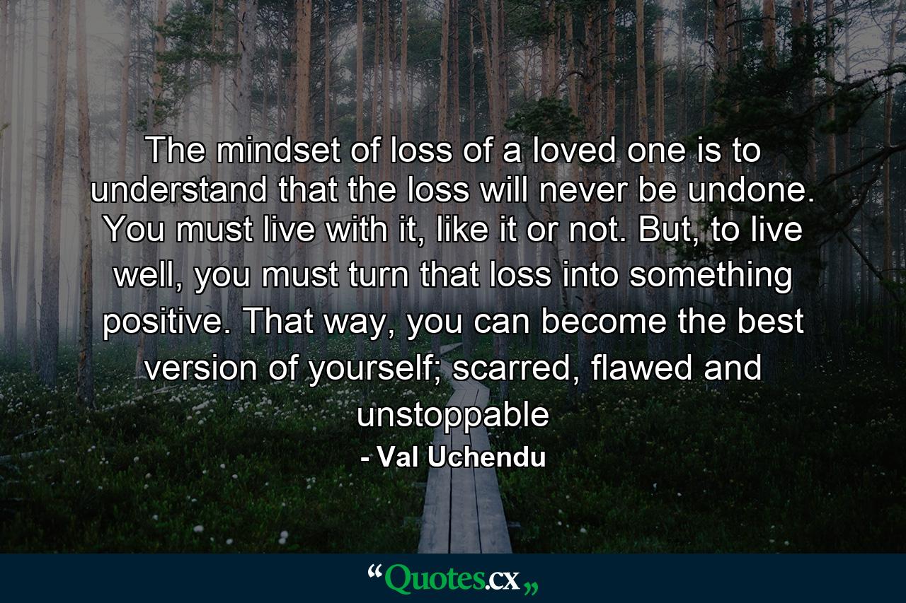 The mindset of loss of a loved one is to understand that the loss will never be undone. You must live with it, like it or not. But, to live well, you must turn that loss into something positive. That way, you can become the best version of yourself; scarred, flawed and unstoppable - Quote by Val Uchendu