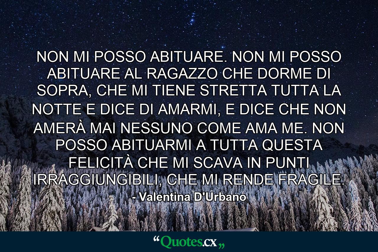 NON MI POSSO ABITUARE. NON MI POSSO ABITUARE AL RAGAZZO CHE DORME DI SOPRA, CHE MI TIENE STRETTA TUTTA LA NOTTE E DICE DI AMARMI, E DICE CHE NON AMERÀ MAI NESSUNO COME AMA ME. NON POSSO ABITUARMI A TUTTA QUESTA FELICITÀ CHE MI SCAVA IN PUNTI IRRAGGIUNGIBILI, CHE MI RENDE FRAGILE. - Quote by Valentina D'Urbano