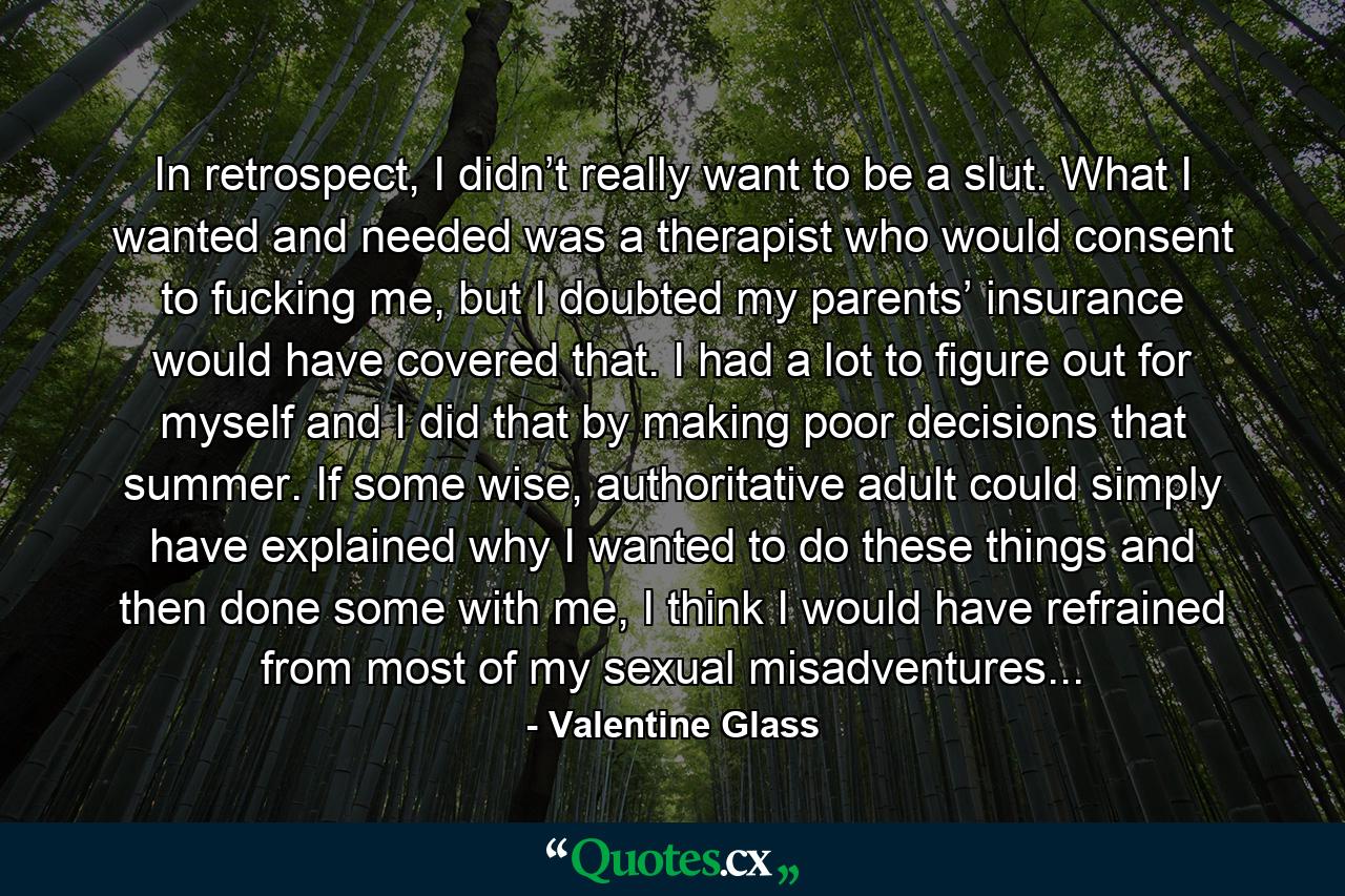 In retrospect, I didn’t really want to be a slut. What I wanted and needed was a therapist who would consent to fucking me, but I doubted my parents’ insurance would have covered that. I had a lot to figure out for myself and I did that by making poor decisions that summer. If some wise, authoritative adult could simply have explained why I wanted to do these things and then done some with me, I think I would have refrained from most of my sexual misadventures... - Quote by Valentine Glass