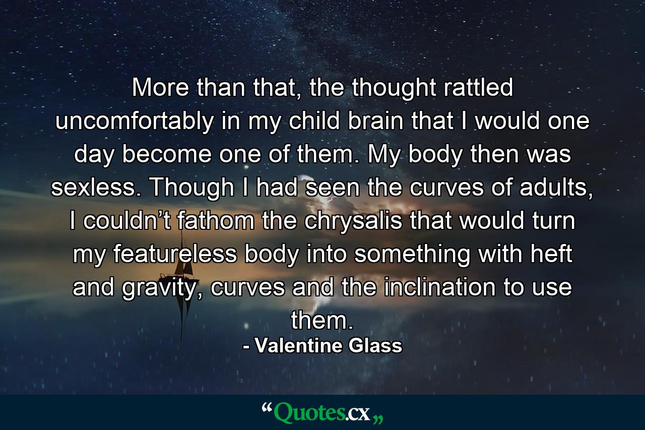 More than that, the thought rattled uncomfortably in my child brain that I would one day become one of them. My body then was sexless. Though I had seen the curves of adults, I couldn’t fathom the chrysalis that would turn my featureless body into something with heft and gravity, curves and the inclination to use them. - Quote by Valentine Glass