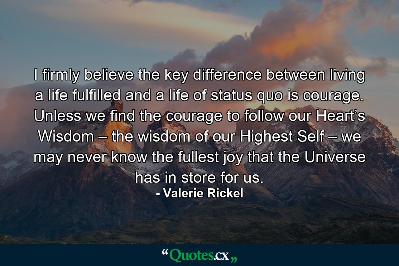 I firmly believe the key difference between living a life fulfilled and a life of status quo is courage. Unless we find the courage to follow our Heart’s Wisdom – the wisdom of our Highest Self – we may never know the fullest joy that the Universe has in store for us. - Quote by Valerie Rickel