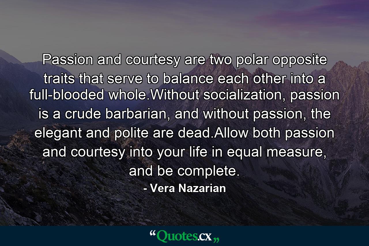 Passion and courtesy are two polar opposite traits that serve to balance each other into a full-blooded whole.Without socialization, passion is a crude barbarian, and without passion, the elegant and polite are dead.Allow both passion and courtesy into your life in equal measure, and be complete. - Quote by Vera Nazarian