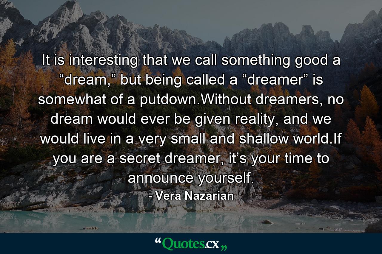 It is interesting that we call something good a “dream,” but being called a “dreamer” is somewhat of a putdown.Without dreamers, no dream would ever be given reality, and we would live in a very small and shallow world.If you are a secret dreamer, it’s your time to announce yourself. - Quote by Vera Nazarian