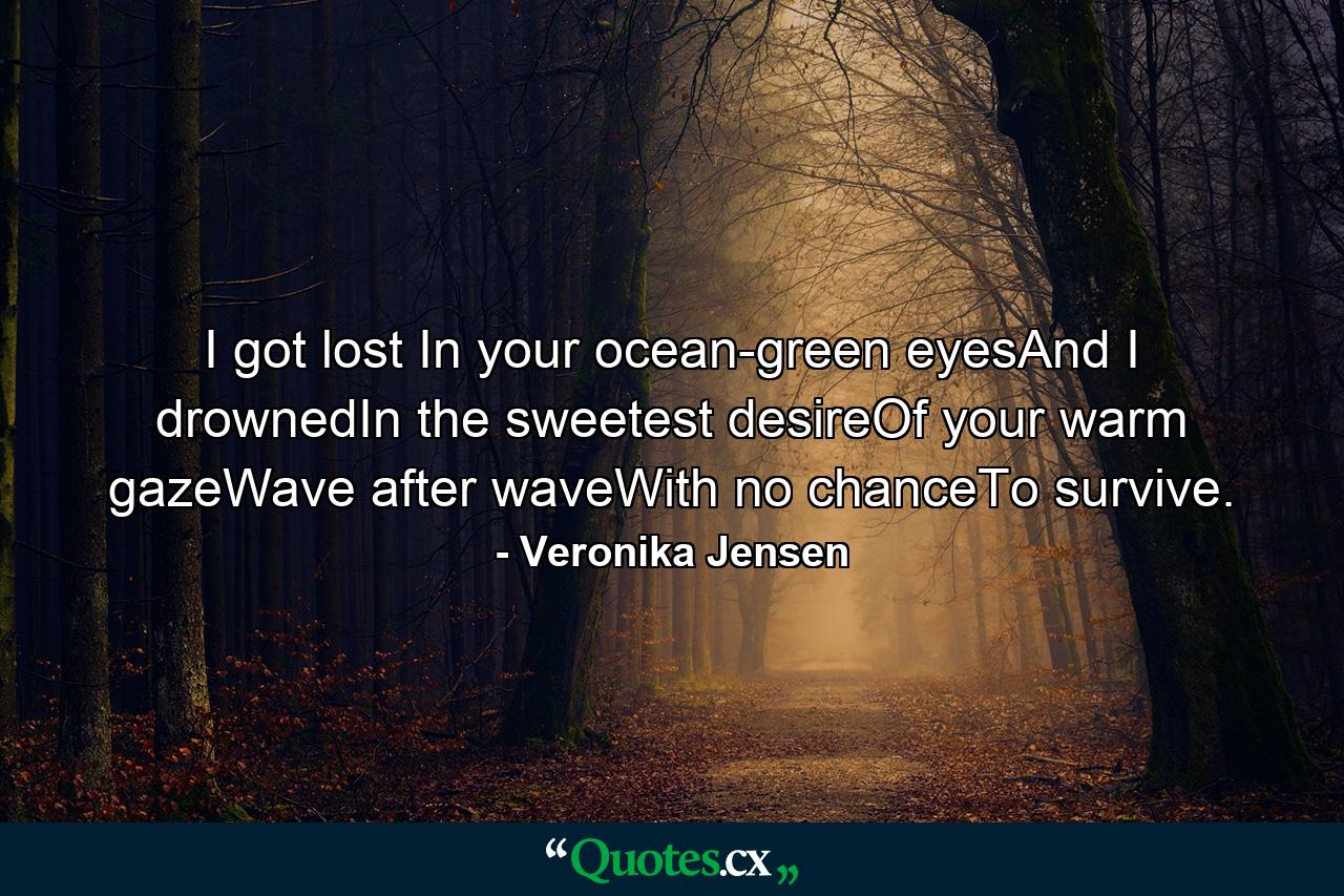 I got lost In your ocean-green eyesAnd I drownedIn the sweetest desireOf your warm gazeWave after waveWith no chanceTo survive. - Quote by Veronika Jensen