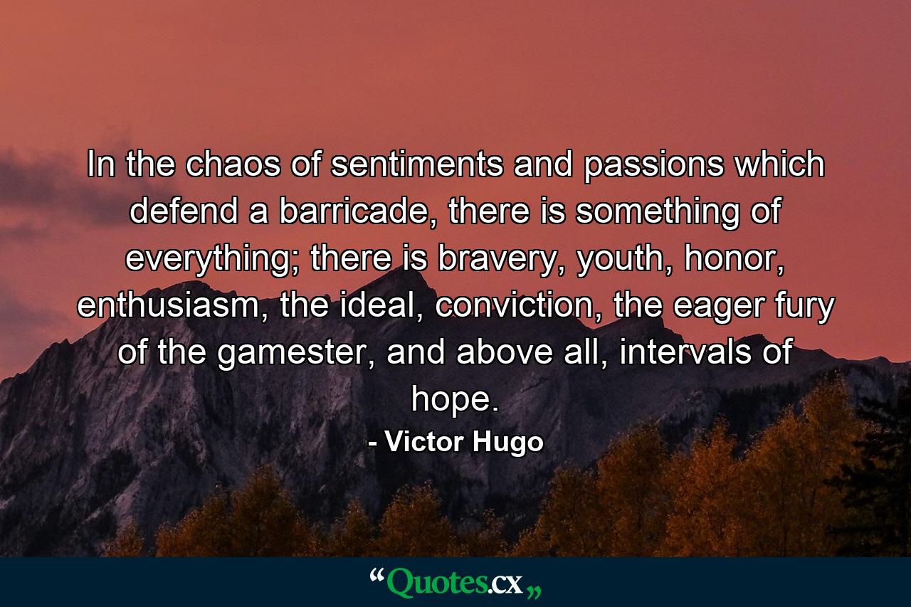 In the chaos of sentiments and passions which defend a barricade, there is something of everything; there is bravery, youth, honor, enthusiasm, the ideal, conviction, the eager fury of the gamester, and above all, intervals of hope. - Quote by Victor Hugo