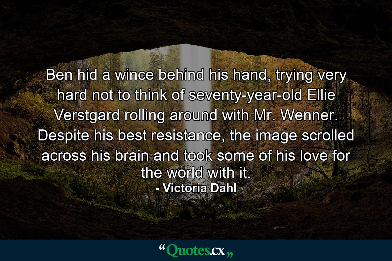 Ben hid a wince behind his hand, trying very hard not to think of seventy-year-old Ellie Verstgard rolling around with Mr. Wenner. Despite his best resistance, the image scrolled across his brain and took some of his love for the world with it. - Quote by Victoria Dahl