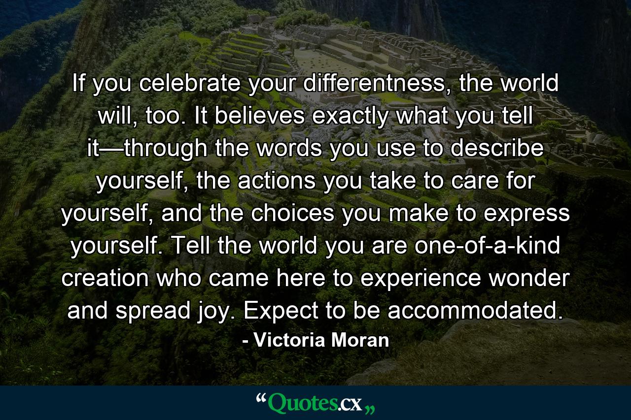 If you celebrate your differentness, the world will, too. It believes exactly what you tell it—through the words you use to describe yourself, the actions you take to care for yourself, and the choices you make to express yourself. Tell the world you are one-of-a-kind creation who came here to experience wonder and spread joy. Expect to be accommodated. - Quote by Victoria Moran