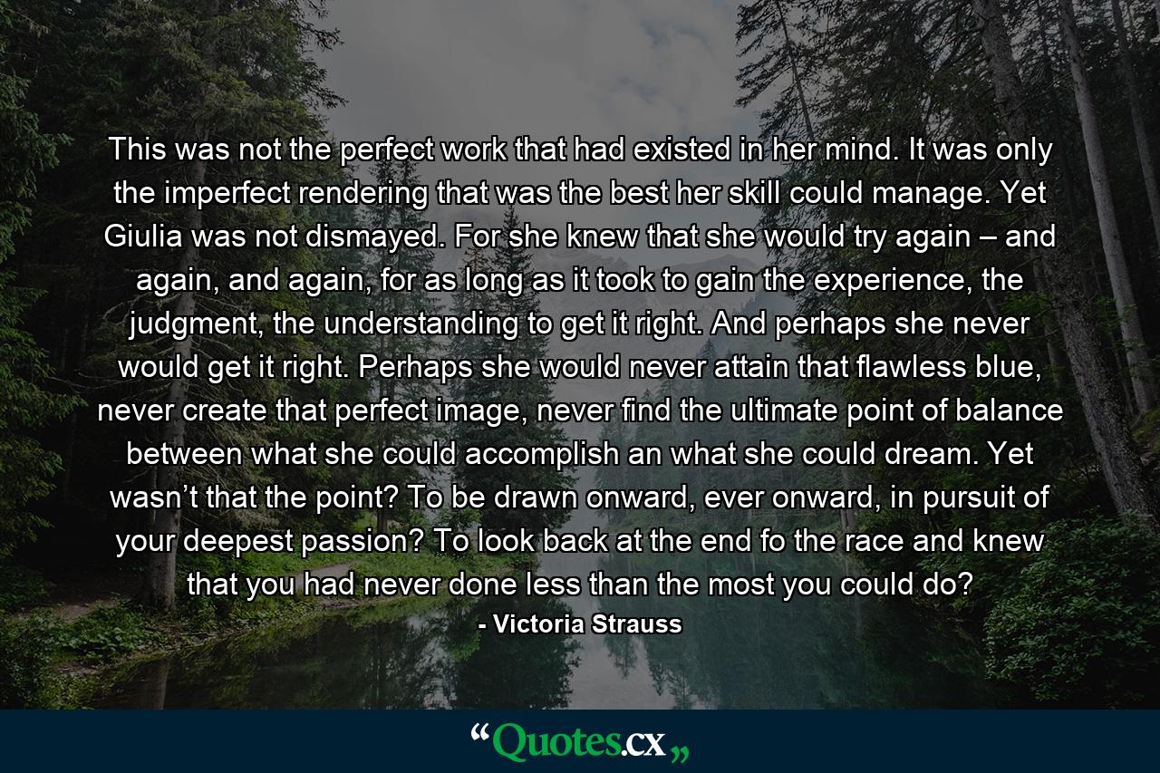 This was not the perfect work that had existed in her mind. It was only the imperfect rendering that was the best her skill could manage. Yet Giulia was not dismayed. For she knew that she would try again – and again, and again, for as long as it took to gain the experience, the judgment, the understanding to get it right. And perhaps she never would get it right. Perhaps she would never attain that flawless blue, never create that perfect image, never find the ultimate point of balance between what she could accomplish an what she could dream. Yet wasn’t that the point? To be drawn onward, ever onward, in pursuit of your deepest passion? To look back at the end fo the race and knew that you had never done less than the most you could do? - Quote by Victoria Strauss
