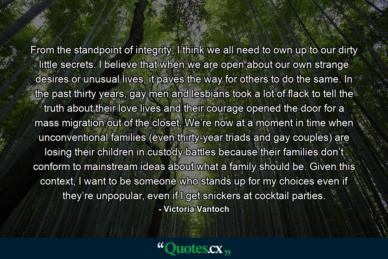 From the standpoint of integrity, I think we all need to own up to our dirty little secrets. I believe that when we are open about our own strange desires or unusual lives, it paves the way for others to do the same. In the past thirty years, gay men and lesbians took a lot of flack to tell the truth about their love lives and their courage opened the door for a mass migration out of the closet. We’re now at a moment in time when unconventional families (even thirty-year triads and gay couples) are losing their children in custody battles because their families don’t conform to mainstream ideas about what a family should be. Given this context, I want to be someone who stands up for my choices even if they’re unpopular, even if I get snickers at cocktail parties. - Quote by Victoria Vantoch