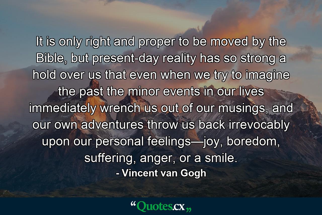 It is only right and proper to be moved by the Bible, but present-day reality has so strong a hold over us that even when we try to imagine the past the minor events in our lives immediately wrench us out of our musings, and our own adventures throw us back irrevocably upon our personal feelings—joy, boredom, suffering, anger, or a smile. - Quote by Vincent van Gogh