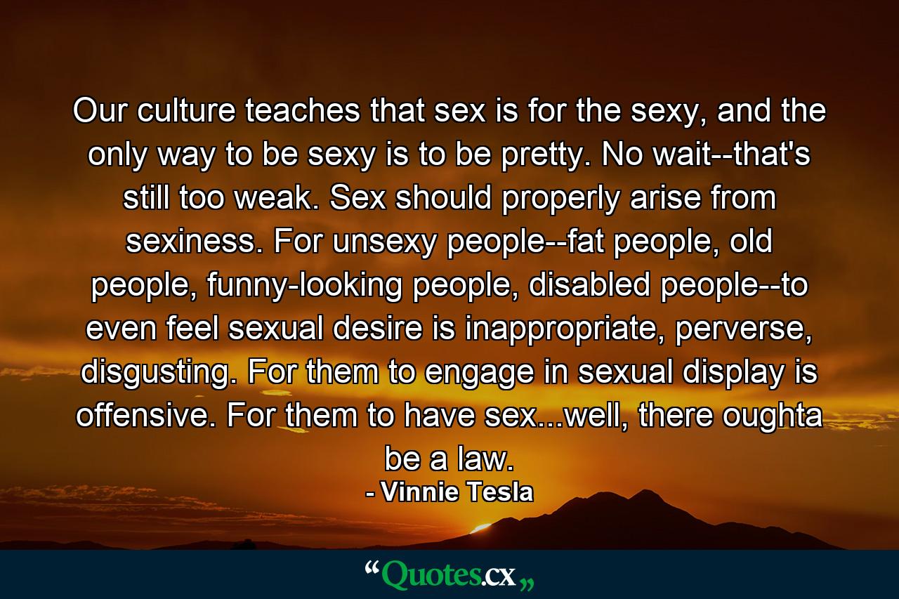 Our culture teaches that sex is for the sexy, and the only way to be sexy is to be pretty. No wait--that's still too weak. Sex should properly arise from sexiness. For unsexy people--fat people, old people, funny-looking people, disabled people--to even feel sexual desire is inappropriate, perverse, disgusting. For them to engage in sexual display is offensive. For them to have sex...well, there oughta be a law. - Quote by Vinnie Tesla