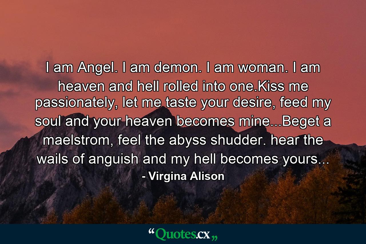 I am Angel. I am demon. I am woman. I am heaven and hell rolled into one.Kiss me passionately, let me taste your desire, feed my soul and your heaven becomes mine...Beget a maelstrom, feel the abyss shudder. hear the wails of anguish and my hell becomes yours... - Quote by Virgina Alison