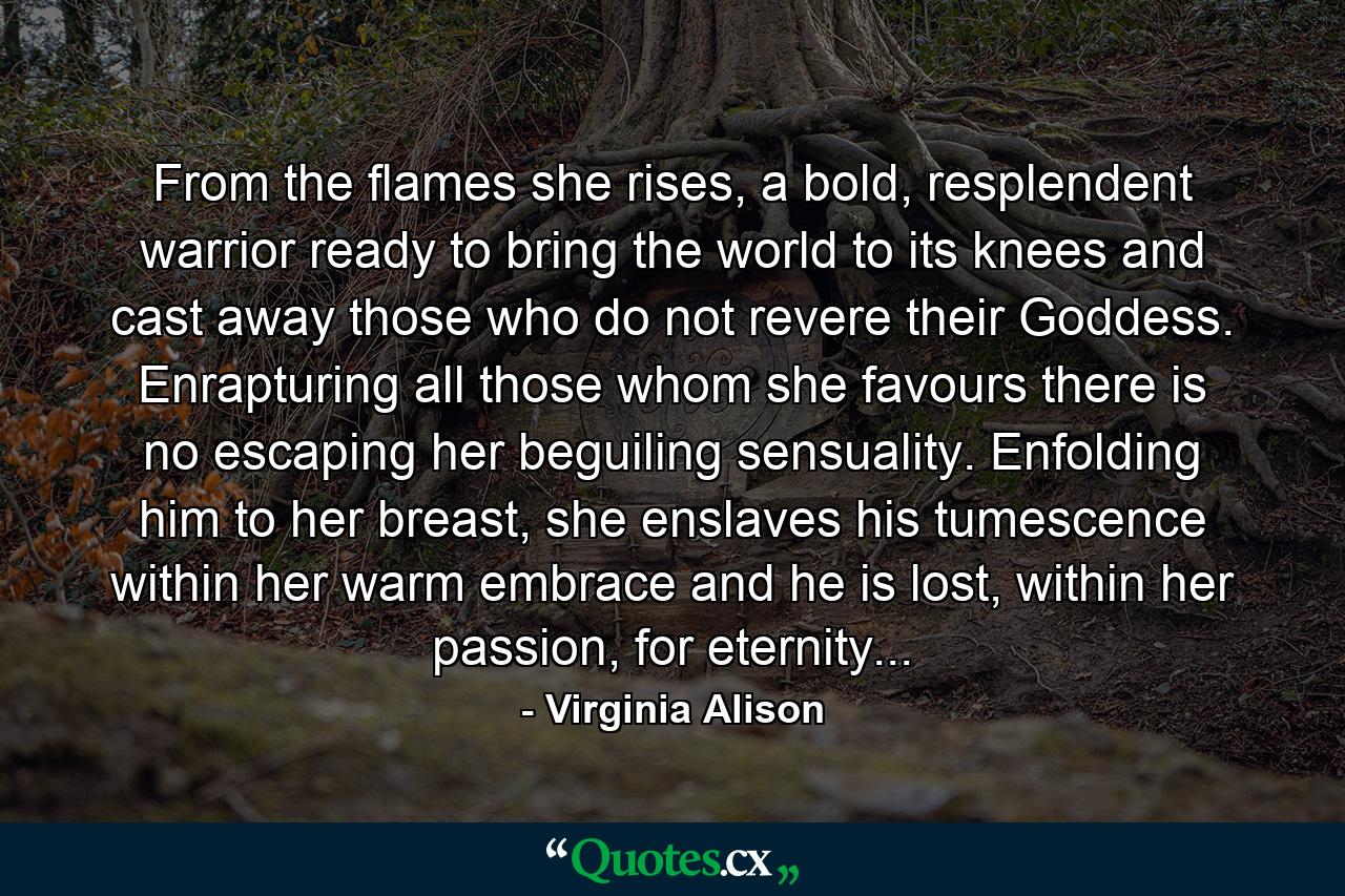 From the flames she rises, a bold, resplendent warrior ready to bring the world to its knees and cast away those who do not revere their Goddess. Enrapturing all those whom she favours there is no escaping her beguiling sensuality. Enfolding him to her breast, she enslaves his tumescence within her warm embrace and he is lost, within her passion, for eternity... - Quote by Virginia Alison