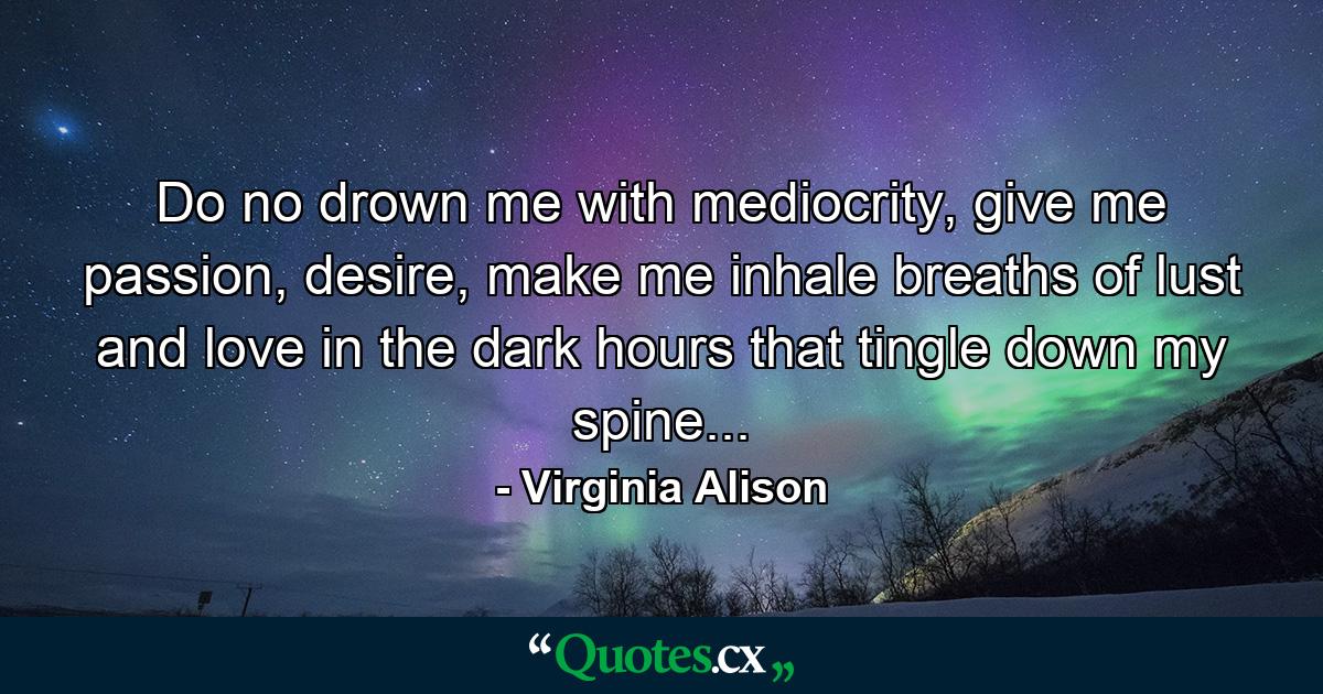 Do no drown me with mediocrity, give me passion, desire, make me inhale breaths of lust and love in the dark hours that tingle down my spine... - Quote by Virginia Alison