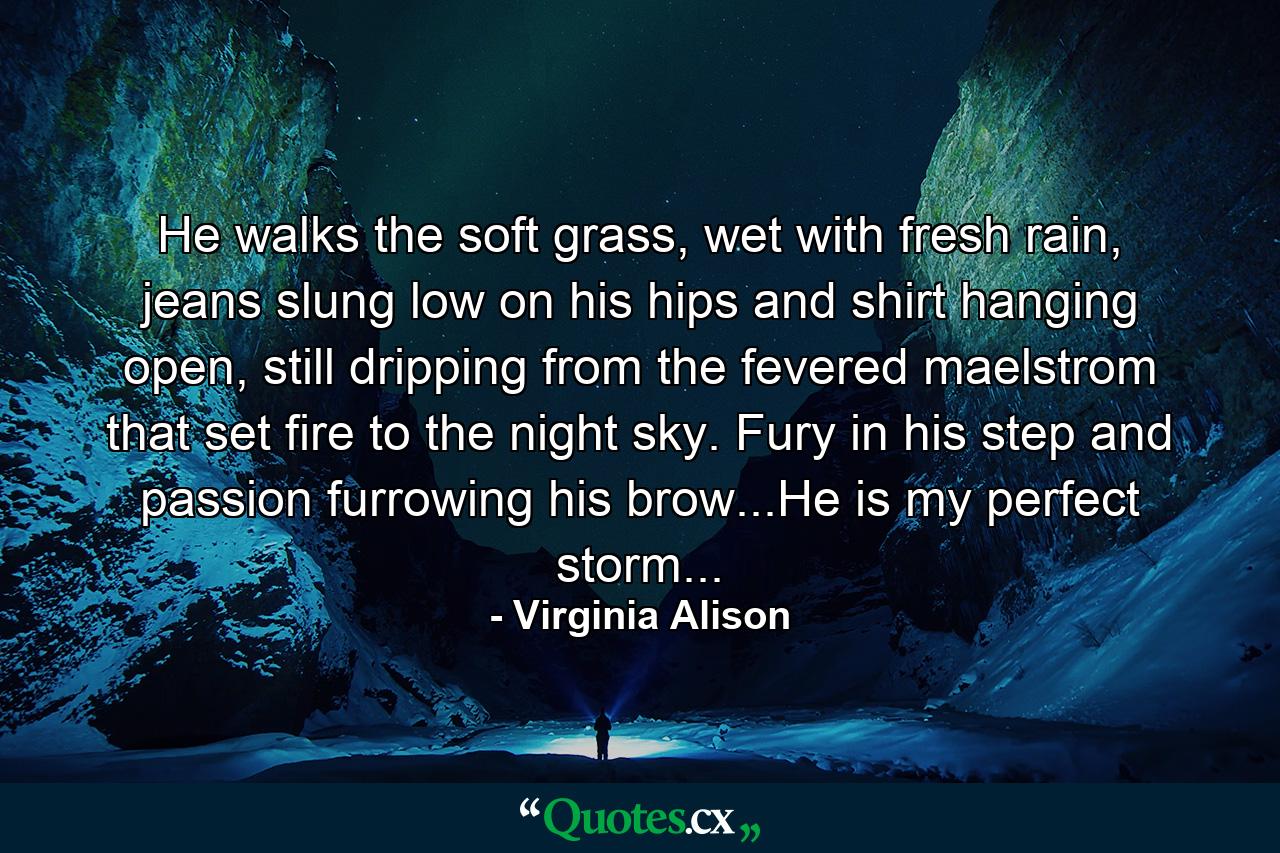 He walks the soft grass, wet with fresh rain, jeans slung low on his hips and shirt hanging open, still dripping from the fevered maelstrom that set fire to the night sky. Fury in his step and passion furrowing his brow...He is my perfect storm... - Quote by Virginia Alison