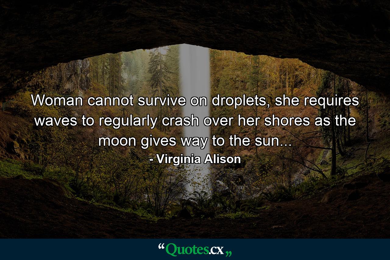 Woman cannot survive on droplets, she requires waves to regularly crash over her shores as the moon gives way to the sun... - Quote by Virginia Alison