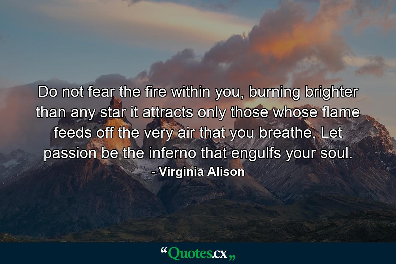 Do not fear the fire within you, burning brighter than any star it attracts only those whose flame feeds off the very air that you breathe. Let passion be the inferno that engulfs your soul. - Quote by Virginia Alison