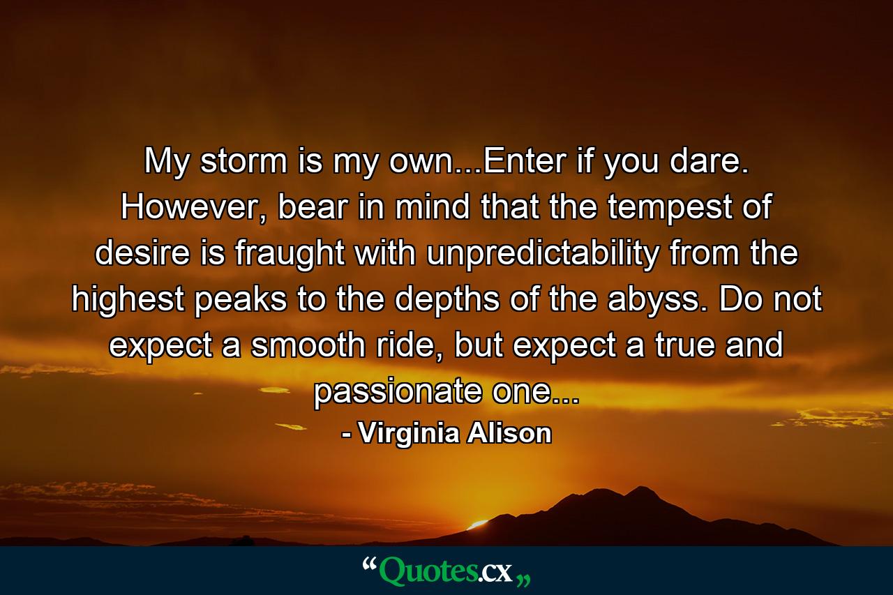 My storm is my own...Enter if you dare. However, bear in mind that the tempest of desire is fraught with unpredictability from the highest peaks to the depths of the abyss. Do not expect a smooth ride, but expect a true and passionate one... - Quote by Virginia Alison