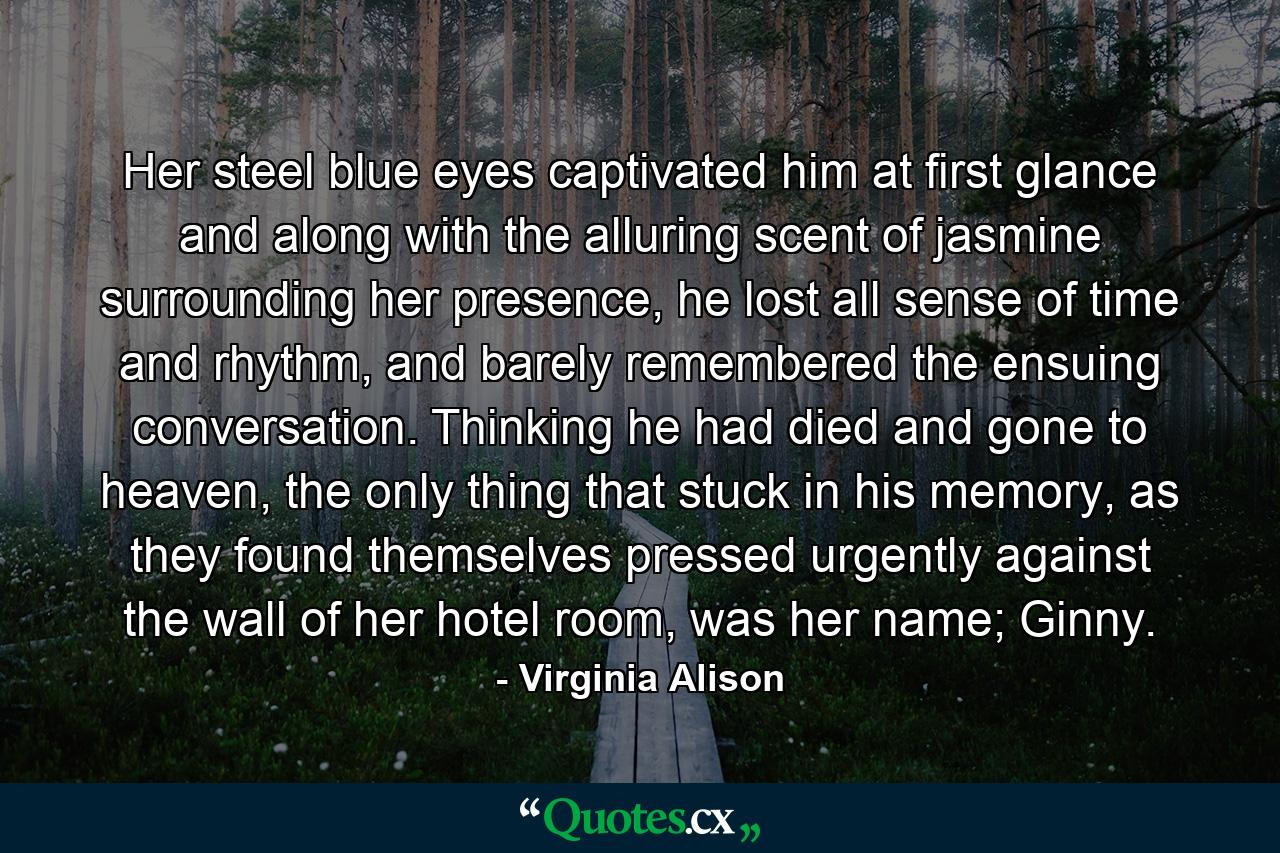 Her steel blue eyes captivated him at first glance and along with the alluring scent of jasmine surrounding her presence, he lost all sense of time and rhythm, and barely remembered the ensuing conversation. Thinking he had died and gone to heaven, the only thing that stuck in his memory, as they found themselves pressed urgently against the wall of her hotel room, was her name; Ginny. - Quote by Virginia Alison