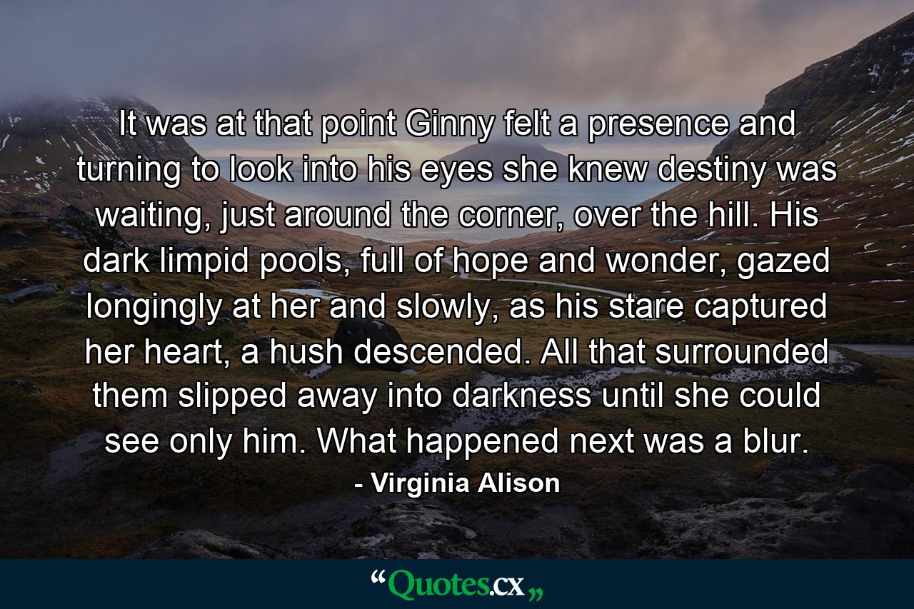 It was at that point Ginny felt a presence and turning to look into his eyes she knew destiny was waiting, just around the corner, over the hill. His dark limpid pools, full of hope and wonder, gazed longingly at her and slowly, as his stare captured her heart, a hush descended. All that surrounded them slipped away into darkness until she could see only him. What happened next was a blur. - Quote by Virginia Alison