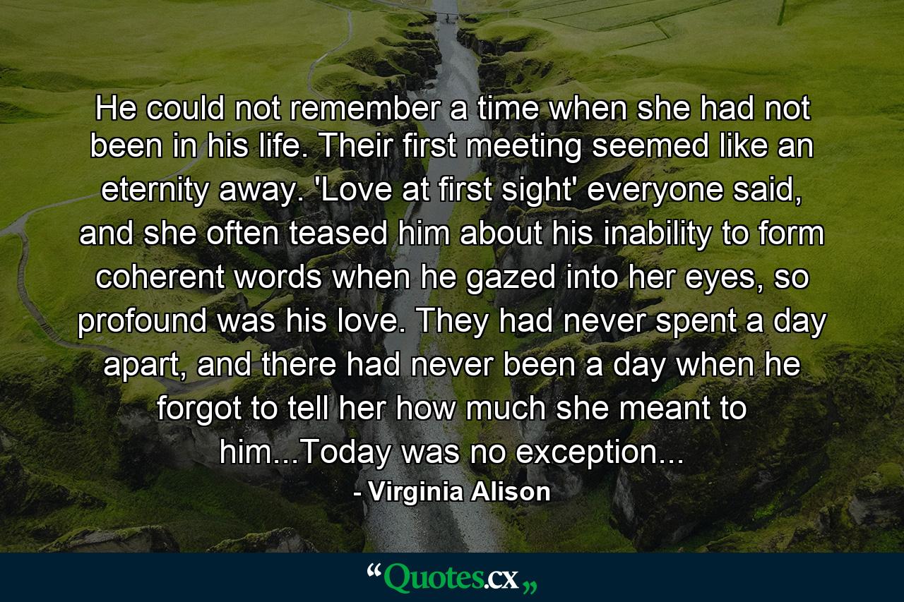 He could not remember a time when she had not been in his life. Their first meeting seemed like an eternity away. 'Love at first sight' everyone said, and she often teased him about his inability to form coherent words when he gazed into her eyes, so profound was his love. They had never spent a day apart, and there had never been a day when he forgot to tell her how much she meant to him...Today was no exception... - Quote by Virginia Alison