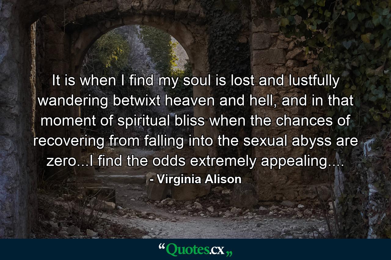 It is when I find my soul is lost and lustfully wandering betwixt heaven and hell, and in that moment of spiritual bliss when the chances of recovering from falling into the sexual abyss are zero...I find the odds extremely appealing.... - Quote by Virginia Alison