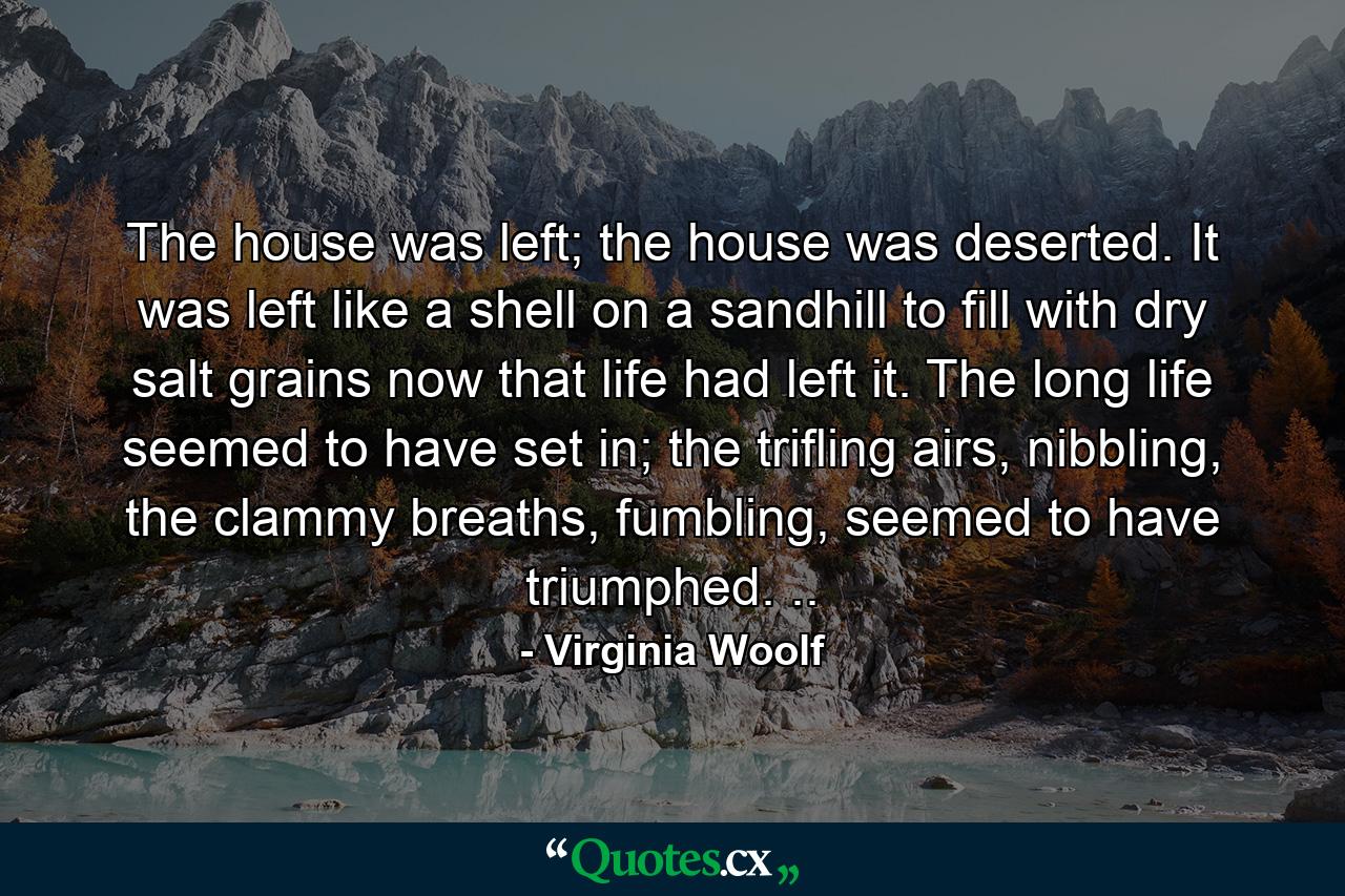 The house was left; the house was deserted. It was left like a shell on a sandhill to fill with dry salt grains now that life had left it. The long life seemed to have set in; the trifling airs, nibbling, the clammy breaths, fumbling, seemed to have triumphed. .. - Quote by Virginia Woolf